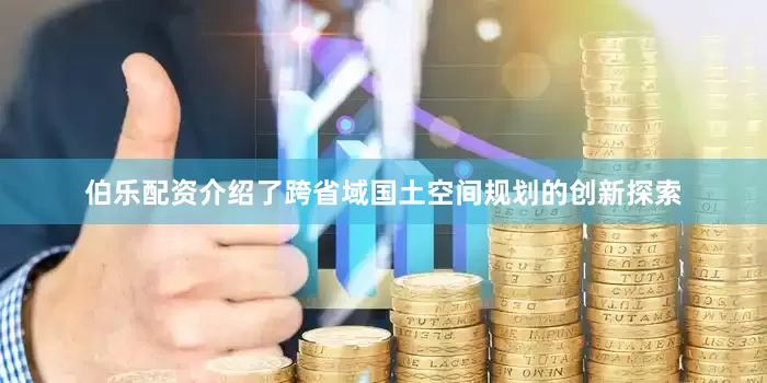 伯乐配资介绍了跨省域国土空间规划的创新探索