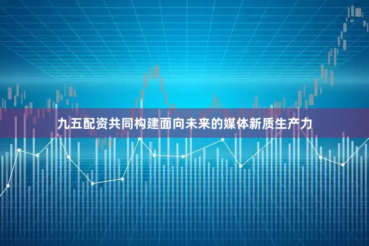 九五配资共同构建面向未来的媒体新质生产力
