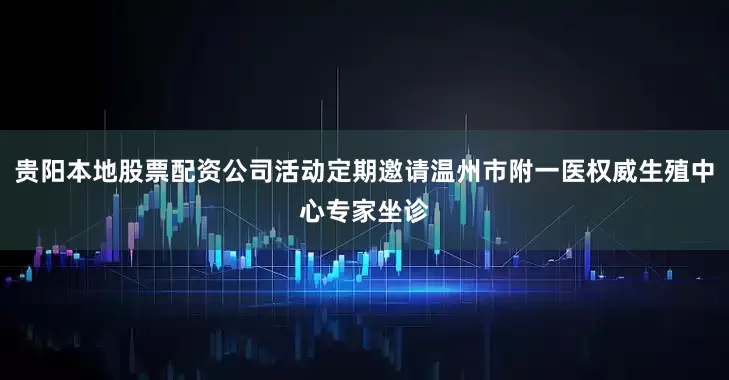贵阳本地股票配资公司活动定期邀请温州市附一医权威生殖中心专家坐诊