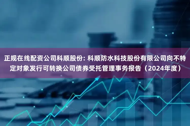 正规在线配资公司科顺股份: 科顺防水科技股份有限公司向不特定对象发行可转换公司债券受托管理事务报告（2024年度）
