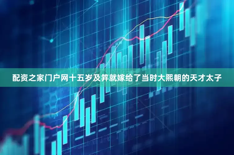 配资之家门户网十五岁及笄就嫁给了当时大熙朝的天才太子