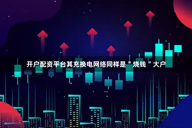 开户配资平台其充换电网络同样是＂烧钱＂大户