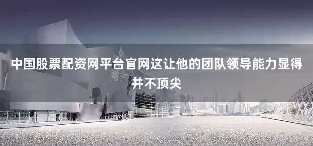中国股票配资网平台官网这让他的团队领导能力显得并不顶尖