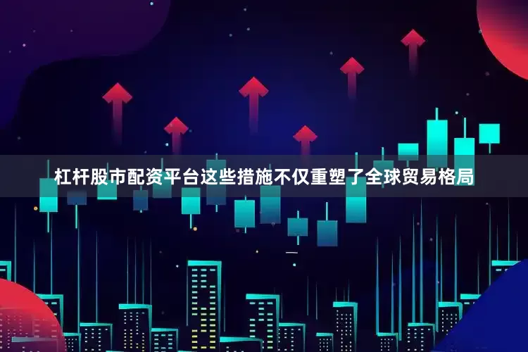 杠杆股市配资平台这些措施不仅重塑了全球贸易格局