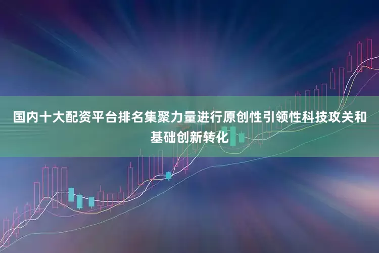 国内十大配资平台排名集聚力量进行原创性引领性科技攻关和基础创新转化