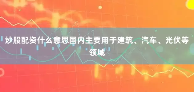 炒股配资什么意思国内主要用于建筑、汽车、光伏等领域